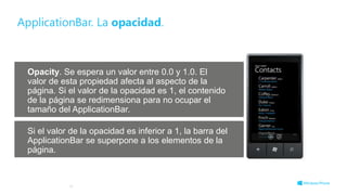 Opacity. Se espera un valor entre 0.0 y 1.0. El
valor de esta propiedad afecta al aspecto de la
página. Si el valor de la opacidad es 1, el contenido
de la página se redimensiona para no ocupar el
tamaño del ApplicationBar.
Si el valor de la opacidad es inferior a 1, la barra del
ApplicationBar se superpone a los elementos de la
página.
ApplicationBar. La opacidad.
19
 