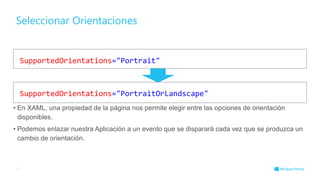 Seleccionar Orientaciones
• En XAML, una propiedad de la página nos permite elegir entre las opciones de orientación
disponibles.
• Podemos enlazar nuestra Aplicación a un evento que se disparará cada vez que se produzca un
cambio de orientación.
25
SupportedOrientations="Portrait"
SupportedOrientations="PortraitOrLandscape"
 