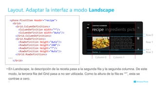 Layout. Adaptar la interfaz a modo Landscape
• En Landscape, la descripción de la receta pasa a la segunda fila y la segunda columna. De este
modo, la tercera fila del Grid pasa a no ser utilizada. Como la altura de la fila es “*”, esta se
contrae a cero.
28
<phone:PivotItem Header="recipe">
<Grid>
<Grid.ColumnDefinitions>
<ColumnDefinition Width="*"/>
<ColumnDefinition Width="Auto"/>
</Grid.ColumnDefinitions>
<Grid.RowDefinitions>
<RowDefinition Height="Auto"/>
<RowDefinition Height="240"/>
<RowDefinition Height="*"/>
<RowDefinition Height="Auto"/>
</Grid.RowDefinitions>
...
</Grid>
Row 0
Row 1
Row 2
Row 3
Column 0 Column 1
 