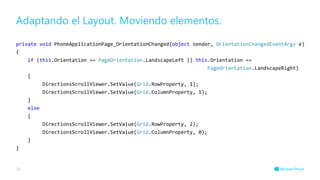 Adaptando el Layout. Moviendo elementos.
private void PhoneApplicationPage_OrientationChanged(object sender, OrientationChangedEventArgs e)
{
if (this.Orientation == PageOrientation.LandscapeLeft || this.Orientation ==
PageOrientation.LandscapeRight)
{
DirectionsScrollViewer.SetValue(Grid.RowProperty, 1);
DirectionsScrollViewer.SetValue(Grid.ColumnProperty, 1);
}
else
{
DirectionsScrollViewer.SetValue(Grid.RowProperty, 2);
DirectionsScrollViewer.SetValue(Grid.ColumnProperty, 0);
}
}
29
 