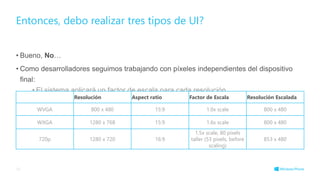 • Bueno, No…
• Como desarrolladores seguimos trabajando con píxeles independientes del dispositivo
final:
• El sistema aplicará un factor de escala para cada resolución.
Entonces, debo realizar tres tipos de UI?
33
Resolución Aspect ratio Factor de Escala Resolución Escalada
WVGA 800 x 480 15:9 1.0x scale 800 x 480
WXGA 1280 x 768 15:9 1.6x scale 800 x 480
720p 1280 x 720 16:9
1.5x scale, 80 pixels
taller (53 pixels, before
scaling)
853 x 480
 