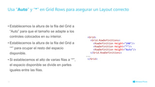 • Establecemos la altura de la fila del Grid a
“Auto” para que el tamaño se adapte a los
controles colocados en su interior.
• Establecemos la altura de la fila del Grid a
“*” para ocupar el resto del espacio
disponible.
• Si establecemos el alto de varias filas a “*”,
el espacio disponible se divide en partes
iguales entre las filas.
Usa “Auto” y “*” en Grid Rows para asegurar un Layout correcto
35
<Grid>
<Grid.RowDefinitions>
<RowDefinition Height="240"/>
<RowDefinition Height="*"/>
<RowDefinition Height="Auto"/>
</Grid.RowDefinitions>
...
</Grid>
 