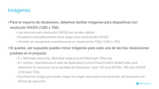 • Para la mayoría de situaciones, debemos facilitar imágenes para dispositivos con
resolución WXGA (1280 x 768):
• Los recursos para resolución WXGA son de alta calidad.
• Escalaran automáticamente hacia abajo para resoluciones WVGA.
• También se visualizarán correctamente en resoluciones 720p (1280 x 720).
• Si quieres, por supuesto puedes incluir imágenes para cada una de las tres resoluciones
posibles en el proyecto:
• E.j. MyImage.wvga.png, MyImage.wxga.png and MyImage.720p.png
• En runtime, obtendremos el valor de Application.Current.Host.Content.ScaleFactor para
determinar la resolución de la pantalla del dispositivo, será 100 para WVGA, 160 para WXGA
y150 para 720p.
• Escribiremos código para poder cargar la imágen adecuada a la resolución del dispositivo en
tiempo de ejecución.
Imágenes
37
 