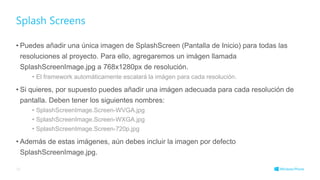 • Puedes añadir una única imagen de SplashScreen (Pantalla de Inicio) para todas las
resoluciones al proyecto. Para ello, agregaremos un imágen llamada
SplashScreenImage.jpg a 768x1280px de resolución.
• El framework automáticamente escalará la imágen para cada resolución.
• Si quieres, por supuesto puedes añadir una imágen adecuada para cada resolución de
pantalla. Deben tener los siguientes nombres:
• SplashScreenImage.Screen-WVGA.jpg
• SplashScreenImage.Screen-WXGA.jpg
• SplashScreenImage.Screen-720p.jpg
• Además de estas imágenes, aún debes incluir la imagen por defecto
SplashScreenImage.jpg.
Splash Screens
38
 
