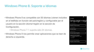• Windows Phone 8 es compatible con 50 idiomas (vienen incluidos
en el teléfobo en función del país/región) y configurable por el
usuario en la sección idioma+región en la sección de
Configuración.
• Windows Phone 7.1 suporta sólo 24 idiomas.
• Windows Phone 8 nos permite crear aplicaciones que se leen de
derecha a izquierda.
Windows Phone 8. Soporte a Idiomas
 