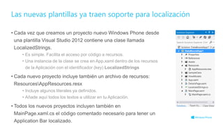 • Cada vez que creamos un proyecto nuevo Windows Phone desde
una plantilla Visual Studio 2012 contiene una clase llamada
LocalizedStrings.
• Es simple. Facilita el acceso por código a recursos.
• Una instancia de la clase se crea en App.xaml dentro de los recursos
de la Aplicación con el identificador (key) LocalizedStrings
• Cada nuevo proyecto incluye también un archivo de recursos:
ResourcesAppResources.resx
• Incluye algunos literales ya definidos.
• Añade aquí todos los textos a utilizar en tu Aplicación.
• Todos los nuevos proyectos incluyen también en
MainPage.xaml.cs el código comentado necesario para tener un
Application Bar localizado.
Las nuevas plantillas ya traen soporte para localización
 