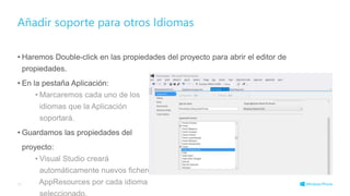 • Haremos Double-click en las propiedades del proyecto para abrir el editor de
propiedades.
• En la pestaña Aplicación:
• Marcaremos cada uno de los
idiomas que la Aplicación
soportará.
• Guardamos las propiedades del
proyecto:
• Visual Studio creará
automáticamente nuevos ficheros
AppResources por cada idioma
Añadir soporte para otros Idiomas
45
 