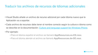 • Visual Studio añade un archivo de recurso adicional por cada Idioma nuevo que la
Aplicación va a soportar.
• Cada archivo de recursos debe tener el nombre correcto según la cultura e idioma como
se describe en la documentación: Culture and language support for Windows Phone.
• Por ejemplo:
• Para el idioma español el archivo se llamará AppResources.es-ES.resx.
• Para el idioma alemán el archivo se llamará AppResources.de-DE.resx.
Traducir los archivos de recursos de Idiomas adicionales
46
 