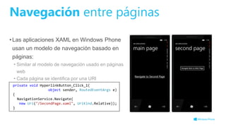 Navegación entre páginas
•Las aplicaciones XAML en Windows Phone
usan un modelo de navegación basado en
páginas:
• Similar al modelo de navegación usado en páginas
web
• Cada página se identifica por una URI
private void HyperlinkButton_Click_1(
object sender, RoutedEventArgs e)
{
NavigationService.Navigate(
new Uri("/SecondPage.xaml", UriKind.Relative));
}
 