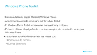 Windows Phone Toolkit
• Es un producto del equipo Microsoft Windows Phone.
• Anteriormente conocido como parte del ‘Silverlight Toolkit’
• El Windows Phone Toolkit aporta nueva funcionalidad y controles.
• Podemos obtener el código fuente completo, ejemplos, documentación y más para
Windows Phone
• Se actualiza aproximadamente cada tres meses con:
•Corrección de errores
•Nuevos controles
50
 