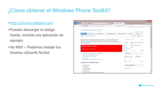 ¿Cómo obtener el Windows Phone Toolkit?
• http://phone.codeplex.com
• Puedes descargar el código
fuente, incluida una aplicación de
ejemplo.
• No MSI! – Podemos instalar los
binarios utilizanfo NuGet.
 