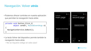 Navegación. Volver atrás
• Podemos ofrecer controles en nuestra aplicación
que permitan la navegación hacia atrás:
• La tecla Volver del dispositivo permite también la
navegación hacia atrás:
• No se requiere código en este caso!
private void Button_Click_1(
object sender, RoutedEventArgs e)
{
NavigationService.GoBack();
}
 