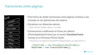 Transiciones entre páginas
• Fácil forma de añadir transiciones entre páginas similares a las
incluidas en las aplicaciones del sistema.
• Contamos con diferentes efectos:
• Roll, Swivel, Rotate, Slide y Turnstile
• Comenzamos modificando el Frame por defecto
(PhoneApplicationFrame) por el control TransitionFrame
incluido en el Windows Phone Toolkit:
• Situado en el método InitializePhoneApplication() en App.Xaml.cs:
 