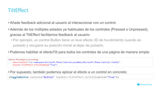 TiltEffect
• Añade feedback adicional al usuario al interaccionar con un control.
• Además de los múltiples estados ya habituales de los controles (Pressed o Unpressed),
gracias al TiltEffect facilitamos feedback al usuario:
• Por ejemplo, un control Button tiene un leve efecto 3D de hundimiento cuando es
pulsado y recupera su posición inicial al dejar de pulsarlo.
• Podemos habilitar el efectoTilt para todos los controles de una página de manera simple:
• Por supuesto, también podemos aplicar el efecto a un control en concreto:
 