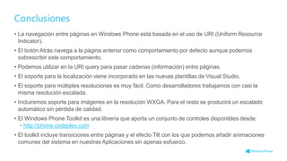 Conclusiones
• La navegación entre páginas en Windows Phone está basada en el uso de URI (Uniform Resource
Indicator).
• El botón Atrás navega a la página anterior como comportamiento por defecto aunque podemos
sobrescribir este comportamiento.
• Podemos utilizar en la URI query para pasar cadenas (información) entre páginas.
• El soporte para la localización viene incorporado en las nuevas plantillas de Visual Studio.
• El soporte para múltiples resoluciones es muy fácil. Como desarrolladores trabajamos con casi la
misma resolución escalada.
• Incluiremos soporte para imágenes en la resolución WXGA. Para el resto se producirá un escalado
automático sin pérdida de calidad.
• El Windows Phone Toolkit es una librería que aporta un conjunto de controles disponibles desde:
• http://phone.codeplex.com
• El toolkit incluye transiciones entre páginas y el efecto Tilt con los que podemos añadir animaciones
comunes del sistema en nuestras Aplicaciones sin apenas esfuerzo.
 