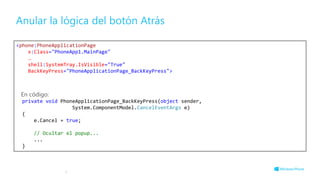 Anular la lógica del botón Atrás
8
<phone:PhoneApplicationPage
x:Class="PhoneApp1.MainPage"
…
shell:SystemTray.IsVisible="True"
BackKeyPress="PhoneApplicationPage_BackKeyPress">
En código:
private void PhoneApplicationPage_BackKeyPress(object sender,
System.ComponentModel.CancelEventArgs e)
{
e.Cancel = true;
// Ocultar el popup...
...
}
 