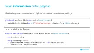 Pasar información entre páginas
• Podemos pasar cadenas entre páginas facilmente usando query strings:
• Y en la página de destino:
private void passParam_Click(object sender, RoutedEventArgs e)
{
NavigationService.Navigate(new Uri("/SecondPage.xaml?msg=" + textBox1.Text, UriKind.Relative));
}
protected override void OnNavigatedTo(System.Windows.Navigation.NavigationEventArgs e)
{
base.OnNavigatedTo(e);
string querystringvalue = "";
if (NavigationContext.QueryString.TryGetValue("msg", out querystringvalue))
textBlock1.Text = querystringvalue;
}
 
