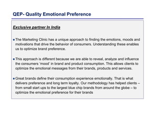 QEP- Quality Emotional Preference
Exclusive partner In India
 The Marketing Clinic has a unique approach to finding the emotions, moods and
motivations that drive the behavior of consumers. Understanding these enables
us to optimize brand preference.
 This approach is different because we are able to reveal, analyze and influence
the consumers ‘mood’ in brand and product consumption. This allows clients to
optimize the emotional messages from their brands, products and services.
 Great brands define their consumption experience emotionally. That is what
delivers preference and long term loyalty. Our methodology has helped clients –
from small start ups to the largest blue chip brands from around the globe – to
optimize the emotional preference for their brands
 