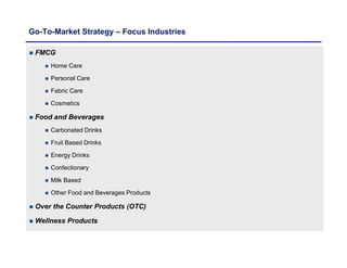 Go-To-Market Strategy – Focus Industries
 FMCG
 Home Care
 Personal Care
 Fabric Care
 Cosmetics
 Food and Beverages
 Carbonated Drinks
 Fruit Based Drinks
 Energy Drinks
 Confectionary
 Milk Based
 Other Food and Beverages Products
 Over the Counter Products (OTC)
 Wellness Products
 