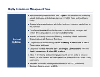 Highly Experienced Management Team
Arshad
Siddiqui
 Result-oriented professional with over 18 years’ rich experience in Marketing,
sales & distribution and strategic planning in FMCG, Retail and Healthcare
sector
 Created a beverage business with Indian business house and handed over to
the promoter.
 Transformed Hamdard from family driven to professionally managed and
system driven organization and rejuvenated its brands
 Attained proficiency in Business Planning, Marketing, sales & distribution,
Strategic planning & Business Operations
 Comprehensive understanding of trade marketing & distribution in FMCG,
Tobacco and stationary
 Categories handled: Personal care , Beverages, Confectionary, Tobacco,
Health supplements & other OTC products
 Adept in developing & streamlining systems with proven ability to enhance
operational effectiveness and meet operational goals within cost, time & quality
parameters.
 Has been associated with organisation of repute like- ITC, SmithKline
Beecham, Basara, Amway and SRL
 