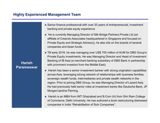 Highly Experienced Management Team
Harish
Parameswar
 Senior finance professional with over 20 years of entrepreneurial, investment
banking and private equity experience
 He is currently Managing Director of Silk Bridge Partners Private Ltd (an
affiliate of Creando Associates headquartered in Singapore and focused on
Private Equity and Strategic Advisory), he also sits on the boards of several
companies and Asian funds.
 Till early 2016, he was managing over US$ 700 million of AUM for DBS Group’s
Private Equity investments. He was Managing Director and Head of Investment
Banking of IB Asia (a merchant banking subsidiary of DBS Bank in partnership
with prominent investors from the Middle East).
 Harish has been a senior investment banker with strong origination capabilities
across Asia, leveraging strong network of relationships with business families,
sovereign wealth funds, intermediaries and private wealth networks in the
region. Prior to joining DBS Group, he was Managing Director of Lazard Asia.
He had previously held senior roles at investment banks like Deutsche Bank, JP
Morgan/Jardine Fleming.
 Harish is an MBA from IMT Ghaziabad and B.Com (H) from Shri Ram College
of Commerce, Delhi University. He has authored a book restructuring distressed
companies in India “Rehabilitation of Sick Companies”.
 