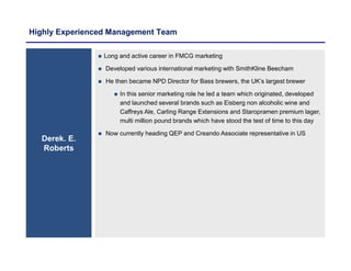 Highly Experienced Management Team
Derek. E.
Roberts
 Long and active career in FMCG marketing
 Developed various international marketing with SmithKline Beecham
 He then became NPD Director for Bass brewers, the UK’s largest brewer
 In this senior marketing role he led a team which originated, developed
and launched several brands such as Eisberg non alcoholic wine and
Caffreys Ale, Carling Range Extensions and Staropramen premium lager,
multi million pound brands which have stood the test of time to this day
 Now currently heading QEP and Creando Associate representative in US
 