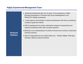 Highly Experienced Management Team
Shahzad
Siddiqui
 Seasoned professional with over 18 years’ of rich experience in Sales,
Business Development, Channel & Key Account Management in the
FMCG/OTC /Mobile accessories
 A keen planner with expertise in sales and distribution with focus on achieving
company’s goals and mission
 With his background he quickly understands company’s requirements and
needs and transforms them with innovative solutions
 Banking on his understanding of numbers he knows how to bring in constructive
business solutions.
 Some of organization he has worked before are – Perfetti, Gillette, Parle Agro,
Hamdard, Optimus Infracom & Rasna
 