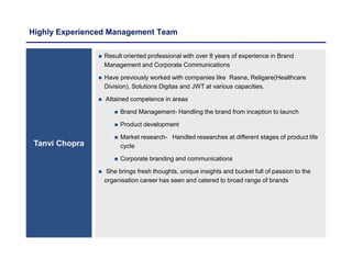 Highly Experienced Management Team
Tanvi Chopra
 Result oriented professional with over 8 years of experience in Brand
Management and Corporate Communications
 Have previously worked with companies like Rasna, Religare(Healthcare
Division), Solutions Digitas and JWT at various capacities.
 Attained competence in areas
 Brand Management- Handling the brand from inception to launch
 Product development
 Market research- Handled researches at different stages of product life
cycle
 Corporate branding and communications
 She brings fresh thoughts, unique insights and bucket full of passion to the
organisation career has seen and catered to broad range of brands
 