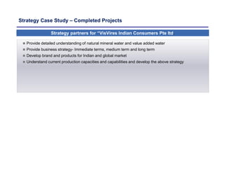 Strategy Case Study – Completed Projects
Strategy partners for “VisVires Indian Consumers Pte ltd.
 Provide detailed understanding of natural mineral water and value added water
 Provide business strategy- Immediate terms, medium term and long term
 Develop brand and products for Indian and global market
 Understand current production capacities and capabilities and develop the above strategy
 