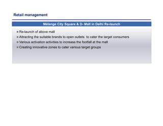 Retail management
Mélange City Square & D- Mall in Delhi Re-launch.
 Re-launch of above mall
 Attracting the suitable brands to open outlets to cater the target consumers
 Various activation activities to increase the footfall at the mall
 Creating innovative zones to cater various target groups
 