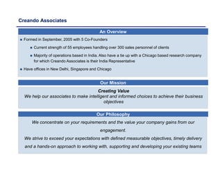 Creando Associates
Our Mission
 Formed in September, 2005 with 5 Co-Founders
 Current strength of 55 employees handling over 300 sales personnel of clients
 Majority of operations based in India. Also have a tie up with a Chicago based research company
for which Creando Associates is their India Representative
 Have offices in New Delhi, Singapore and Chicago
Our Philosophy
We concentrate on your requirements and the value your company gains from our
engagement.
We strive to exceed your expectations with defined measurable objectives, timely delivery
and a hands-on approach to working with, supporting and developing your existing teams
An Overview
Creating Value
We help our associates to make intelligent and informed choices to achieve their business
objectives
 