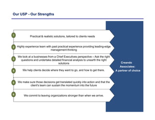 Our USP - Our Strengths
Creando
Associates:
A partner of choice
Practical & realistic solutions, tailored to clients needs
Highly experience team with past practical experience providing leading-edge
management thinking
We look at a businesses from a Chief Executives perspective – Ask the right
questions and undertake detailed financial analysis to unearth the right
solutions
We help clients decide where they want to go, and how to get there.
We make sure those decisions get translated quickly into action and that the
client's team can sustain the momentum into the future
We commit to leaving organizations stronger than when we arrive.
1
2
3
4
5
6
 
