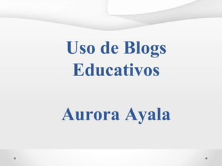 Uso de Blogs
Educativos
Aurora Ayala
 