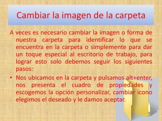 Cambiar la imagen de la carpeta
A veces es necesario cambiar la imagen o forma de
  nuestra carpeta para identificar lo que se
  encuentra en la carpeta o simplemente para dar
  un toque especial al escritorio de trabajo, para
  lograr esto solo debemos seguir los siguientes
  pasos:
• Nos ubicamos en la carpeta y pulsamos alt+enter,
  nos presenta el cuadro de propiedades y
  escogemos la opción personalizar, cambiar icono
  elegimos el deseado y le damos aceptar.
 