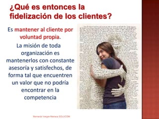 Es mantener al cliente por
voluntad propia.
La misión de toda
organización es
mantenerlos con constante
asesoría y satisfechos, de
forma tal que encuentren
un valor que no podría
encontrar en la
competencia
¿Qué es entonces la
fidelización de los clientes?
Bernardo Vargas Mariaca SOLUCOM
 