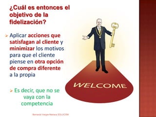  Aplicar acciones que
satisfagan al cliente y
minimizar los motivos
para que el cliente
piense en otra opción
de compra diferente
a la propia
 Es decir, que no se
vaya con la
competencia
¿Cuál es entonces el
objetivo de la
fidelización?
Bernardo Vargas Mariaca SOLUCOM
 