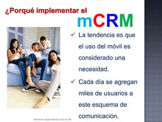 ¿Porqué implementar el
 La tendencia es que
el uso del móvil es
considerado una
necesidad.
 Cada día se agregan
miles de usuarios a
este esquema de
comunicación.
mCRM
Bernardo Vargas Mariaca SOLUCOM
 