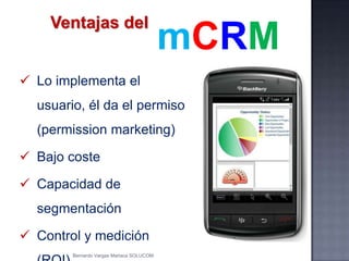 Ventajas del
 Lo implementa el
usuario, él da el permiso
(permission marketing)
 Bajo coste
 Capacidad de
segmentación
 Control y medición
mCRM
Bernardo Vargas Mariaca SOLUCOM
 