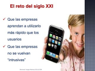 El reto del siglo XXI
 Que las empresas
aprendan a utilizarlo
más rápido que los
usuarios
 Que las empresas
no se vuelvan
“intrusivas”
Bernardo Vargas Mariaca SOLUCOM
 
