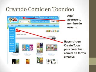 Creando Comic en Toondoo
                      Aquí
                      aparece tu
                      nombre de
                      usuario



                    Hacer clic en
                    Create Toon
                    para crear tus
                    comics en forma
                    creativa
 