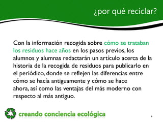 ¿por qué reciclar?


Con la información recogida sobre cómo se trataban
los residuos hace años en los pasos previos, los
alumnos y alumnas redactarán un artículo acerca de la
historia de la recogida de residuos para publicarlo en
el periódico, donde se reflejen las diferencias entre
cómo se hacía antiguamente y cómo se hace
ahora, así como las ventajas del más moderno con
respecto al más antiguo.
 