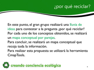 ¿por qué reciclar?


En este punto, el gran grupo realizará una lluvia de
ideas para contestar a la pregunta ¿por qué reciclar?
Por cada uno de los conceptos obtenidos, se realizará
un mapa conceptual por parejas.
Para concluir, se realizará un mapa conceptual que
recoja toda la información.
Para realizar esta propuesta se utilizará la herramienta
CmapTools.
 