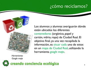 ¿cómo reciclamos?



               Los alumnos y alumnas averiguarán dónde
               están ubicados los diferentes
               contenedores (orgánico, papel y
               cartón, vidrio, ropa) de Ciudad Real. El
               objetivo final, ya una vez recopilada la
               información, es situar cada uno de estos
               en un mapa de Ciudad Real, utilizando la
               herramienta google maps.
Herramienta:
Google maps
 