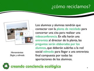 ¿cómo reciclamos?


                 Los alumnos y alumnas tendrán que
                 contactar con la planta de reciclado para
                 concertar una cita para realizar una
                 videoconferencia. En ella harán una
                 entrevista al director de la planta, las
                 preguntas serán elaboradas por los
                 alumnos, que deberán subirlas a la red
 Herramientas:   social edmodo para llegar a una entrevista
Skype y edmodo   final compuesta por todas las
                 aportaciones de los alumnos.
 