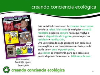 creando conciencia ecológica


                       Esta actividad consiste en la creación de un cómic
                       donde se relate la historia de cualquier material
                       reciclable desde su compra hasta que vuelve a
                       estar a disposición de la gente, pasando por su
                       reciclado y reutilización.
                       Una vez realizado cada grupo irá por cada clase
                       para explicar a los compañeros su cómic, con la
                       ayuda de un prezi o power point.
                       Los cómics se imprimirán para que cada clase
                       pueda disponer de uno en su biblioteca de aula.
 Herramientas:
Comic life y prezi
  power point
 
