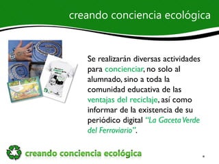 creando conciencia ecológica


   Se realizarán diversas actividades
   para concienciar, no solo al
   alumnado, sino a toda la
   comunidad educativa de las
   ventajas del reciclaje, así como
   informar de la existencia de su
   periódico digital “La Gaceta Verde
   del Ferroviario”.
 