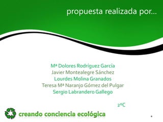propuesta realizada por…




    Mª Dolores Rodríguez García
    Javier Montealegre Sánchez
     Lourdes Molina Granados
Teresa Mª Naranjo Gómez del Pulgar
     Sergio Labrandero Gallego

                               2ºC
 