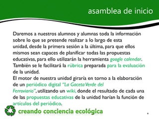asamblea de inicio

Daremos a nuestros alumnos y alumnas toda la información
sobre lo que se pretende realizar a lo largo de esta
unidad, desde la primera sesión a la última, para que ellos
mismos sean capaces de planificar todas las propuestas
educativas, para ello utilizarán la herramienta google calendar.
También se le facilitará la rúbrica preparada para la evaluación
de la unidad.
El motor de nuestra unidad giraría en torno a la elaboración
de un periódico digital “La Gaceta Verde del
Ferroviario”, utilizando un wiki, donde el resultado de cada una
de las propuestas educativas de la unidad harían la función de
artículos del periódico.
 