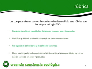 rúbrica


    Las competencias en torno a las cuales se ha desarrollado esta rúbrica son
                           las propias del siglo XXI:

•     Pensamiento crítico y capacidad de decisión en entornos sobre-informados.


•     Identificar y resolver problemas complejos de forma multidisciplinar.


•     Ser capaces de comunicarse y de colaborar con otros.


•     Hacer uso innovador del conocimiento, la información, y las oportunidades para crear
      nuevos servicios, procesos y productos
 