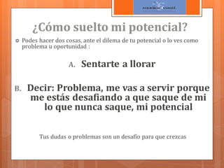 ¿Cómo suelto mi potencial?


Podes hacer dos cosas, ante el dilema de tu potencial o lo ves como
problema u oportunidad :

A.
B.

Sentarte a llorar

Decir: Problema, me vas a servir porque
me estás desafiando a que saque de mi
lo que nunca saque, mi potencial
Tus dudas o problemas son un desafío para que crezcas

 